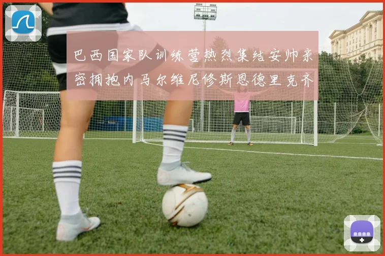 巴西国家队训练营热烈集结安帅亲密拥抱内马尔维尼修斯恩德里克齐亮相