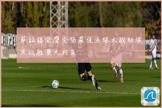 萨拉赫荣膺全场最佳点球大战助埃及战胜澳大利亚