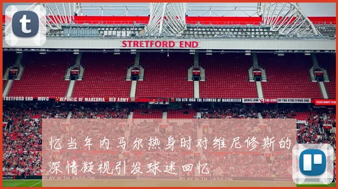 忆当年内马尔热身时对维尼修斯的深情凝视引发球迷回忆