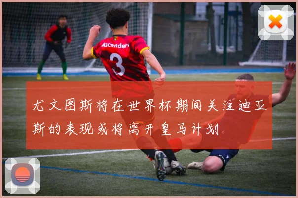 尤文图斯将在世界杯期间关注迪亚斯的表现或将离开皇马计划