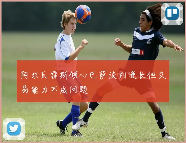 阿尔瓦雷斯倾心巴萨谈判漫长但交易能力不成问题
