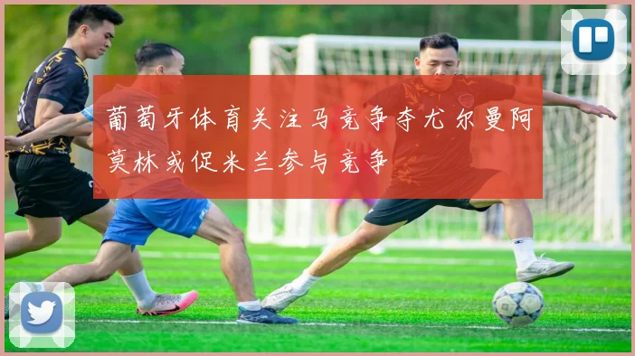 葡萄牙体育关注马竞争夺尤尔曼阿莫林或促米兰参与竞争