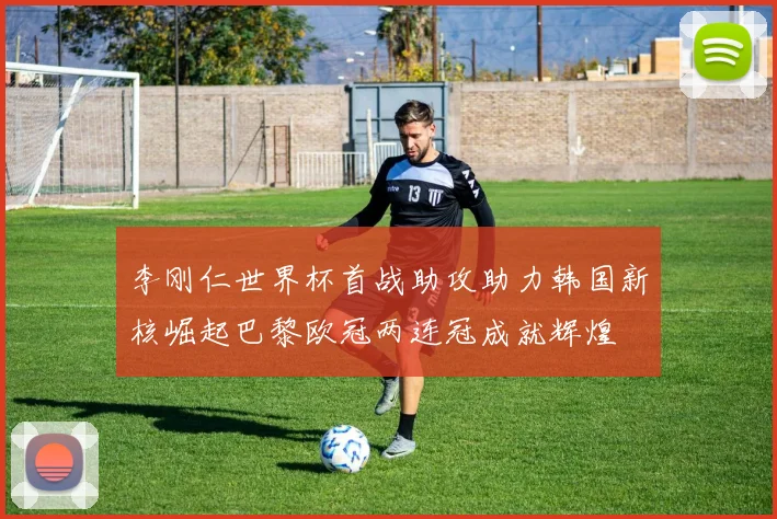 李刚仁世界杯首战助攻助力韩国新核崛起巴黎欧冠两连冠成就辉煌