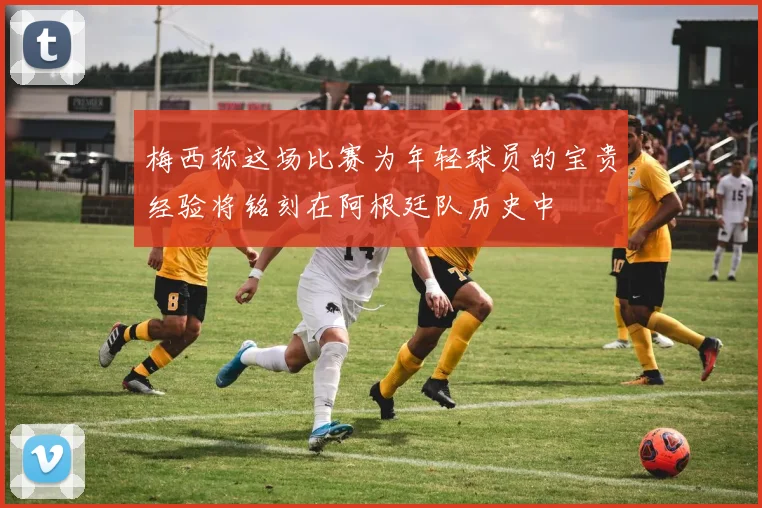 梅西称这场比赛为年轻球员的宝贵经验将铭刻在阿根廷队历史中