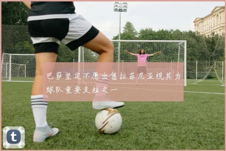 巴萨坚定不愿出售拉菲尼亚视其为球队重要支柱之一