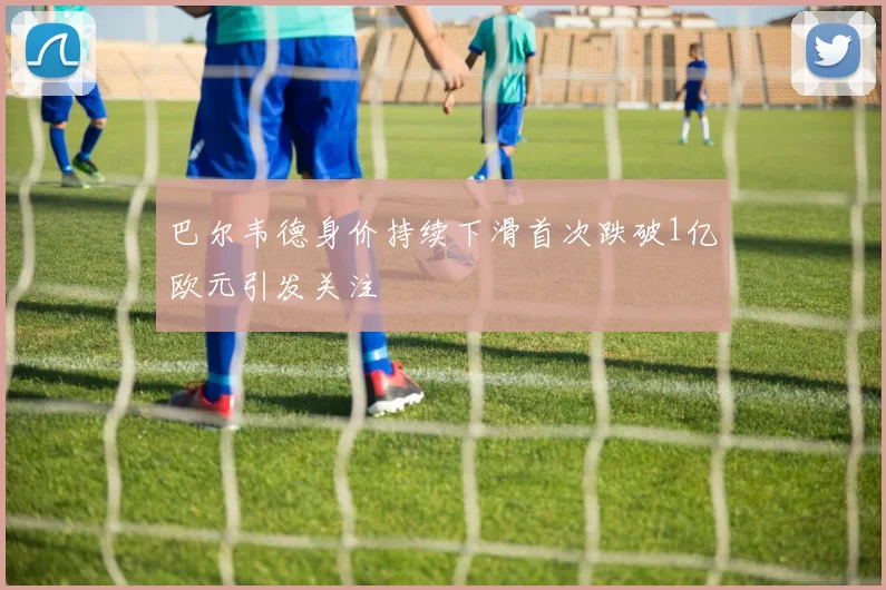 巴尔韦德身价持续下滑首次跌破1亿欧元引发关注