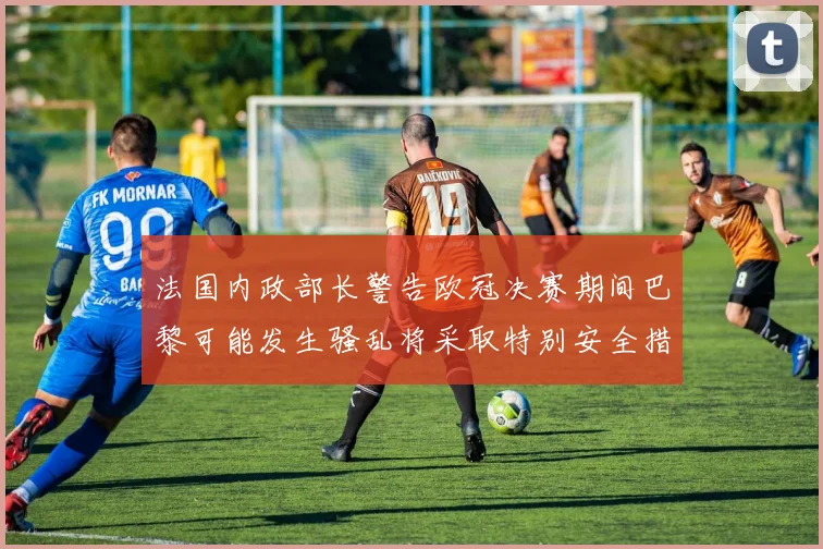 法国内政部长警告欧冠决赛期间巴黎可能发生骚乱将采取特别安全措施