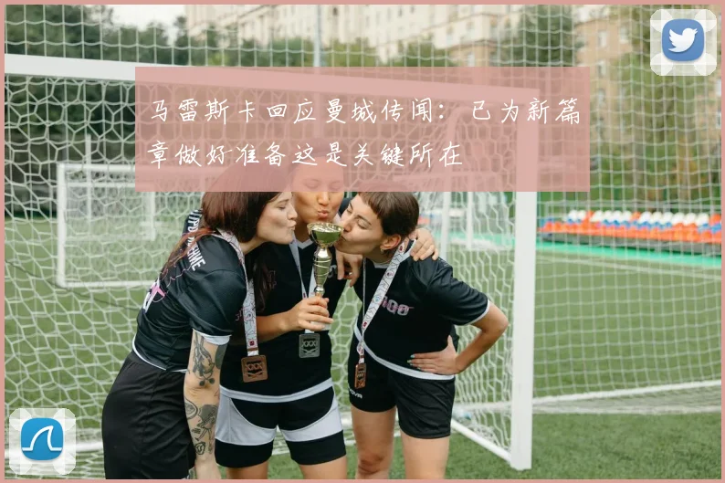 马雷斯卡回应曼城传闻：已为新篇章做好准备这是关键所在