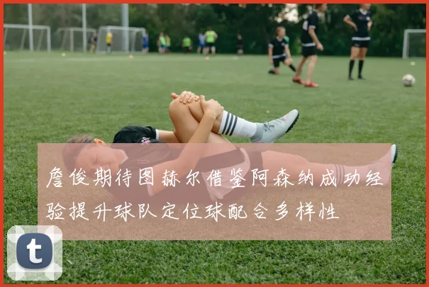 詹俊期待图赫尔借鉴阿森纳成功经验提升球队定位球配合多样性
