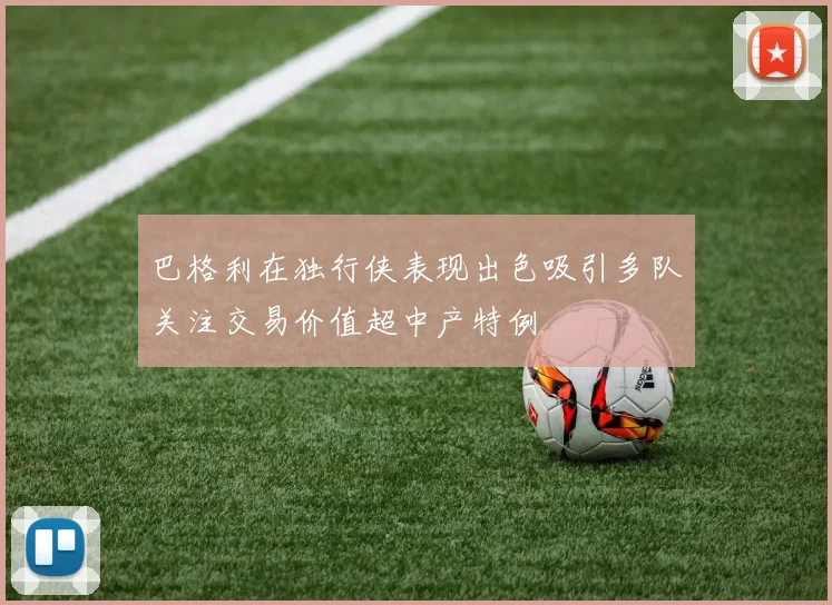 巴格利在独行侠表现出色吸引多队关注交易价值超中产特例