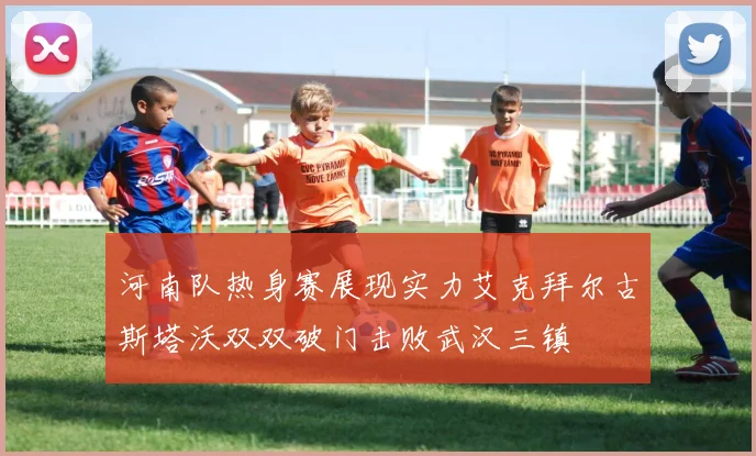 河南队热身赛展现实力艾克拜尔古斯塔沃双双破门击败武汉三镇