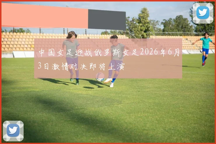 中国女足迎战俄罗斯女足2026年6月3日激情对决即将上演