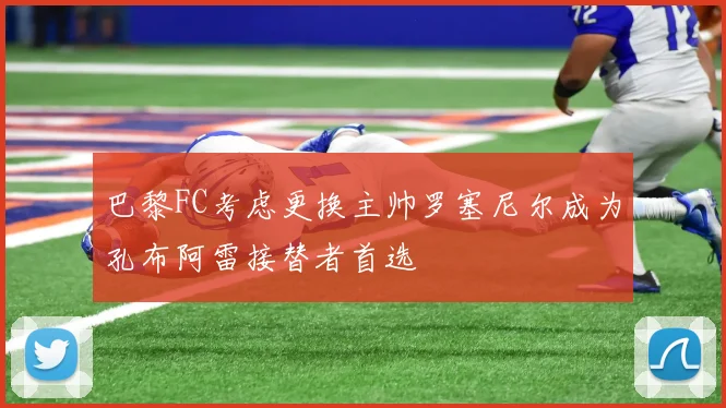 巴黎FC考虑更换主帅罗塞尼尔成为孔布阿雷接替者首选