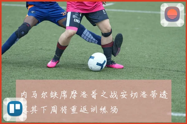 内马尔缺席摩洛哥之战安切洛蒂透露其下周将重返训练场