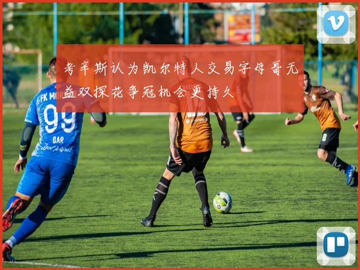 考辛斯认为凯尔特人交易字母哥无益双探花争冠机会更持久