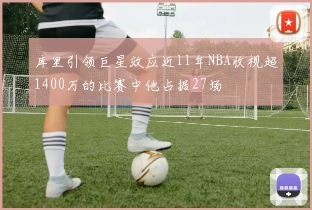 库里引领巨星效应近11年NBA收视超1400万的比赛中他占据27场