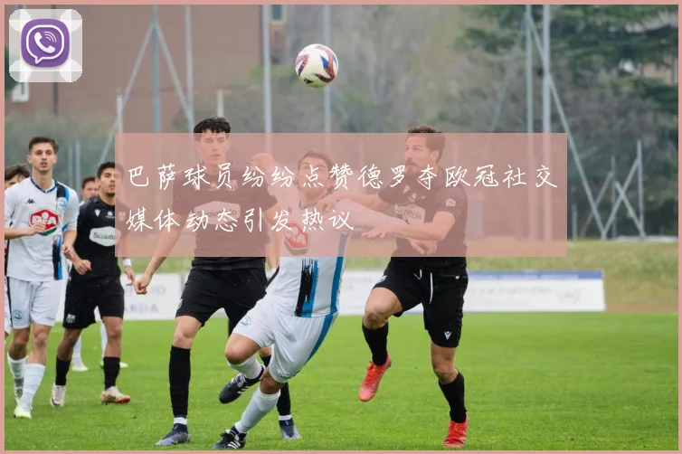 巴萨球员纷纷点赞德罗夺欧冠社交媒体动态引发热议