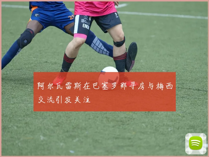 阿尔瓦雷斯在巴塞罗那寻房与梅西交流引发关注
