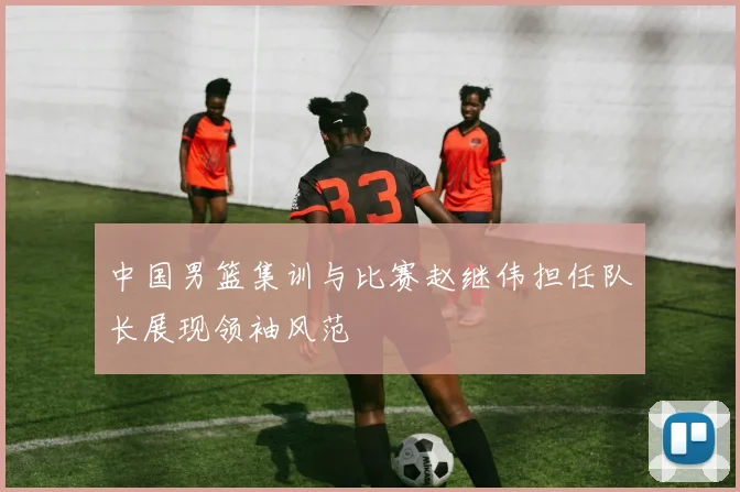 中国男篮集训与比赛赵继伟担任队长展现领袖风范