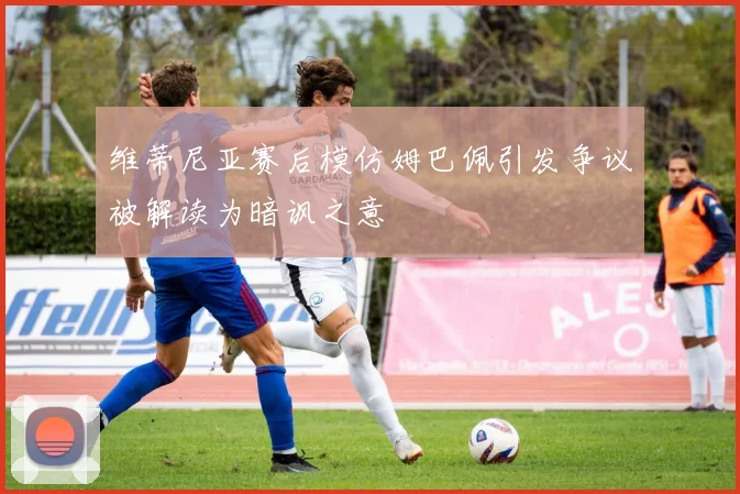 维蒂尼亚赛后模仿姆巴佩引发争议被解读为暗讽之意