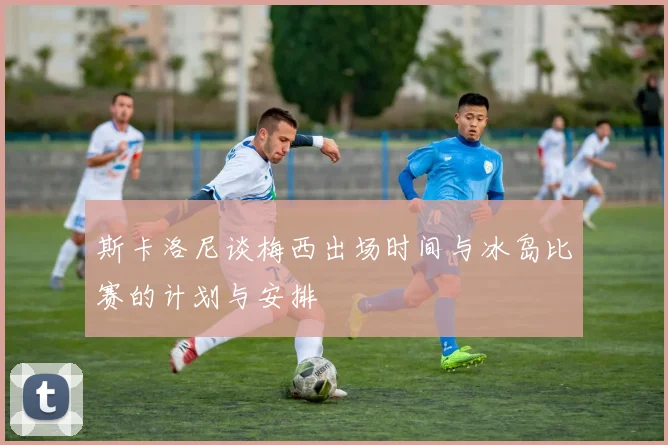 斯卡洛尼谈梅西出场时间与冰岛比赛的计划与安排