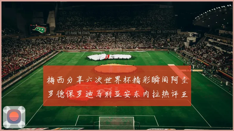 梅西分享六次世界杯精彩瞬间阿圭罗德保罗迪马利亚安东内拉热评互动