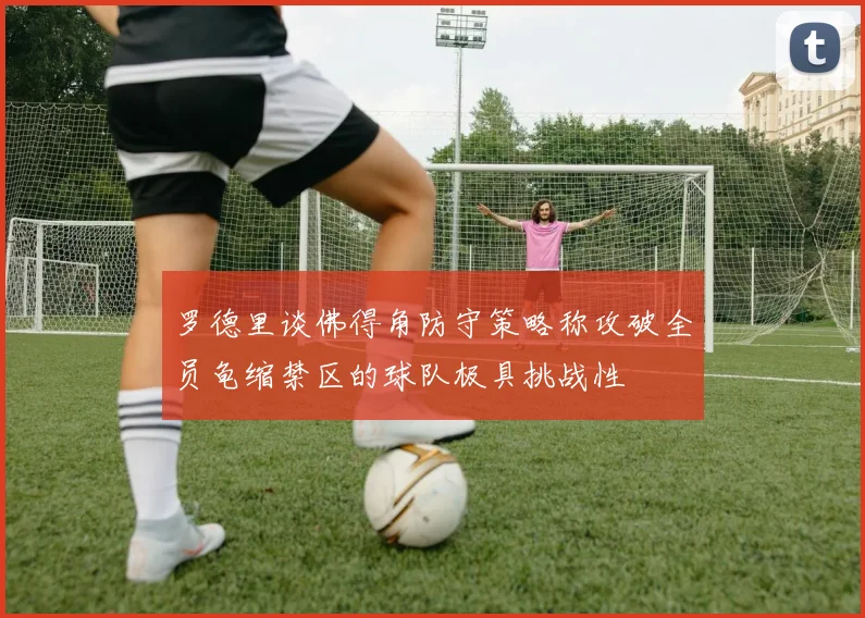罗德里谈佛得角防守策略称攻破全员龟缩禁区的球队极具挑战性